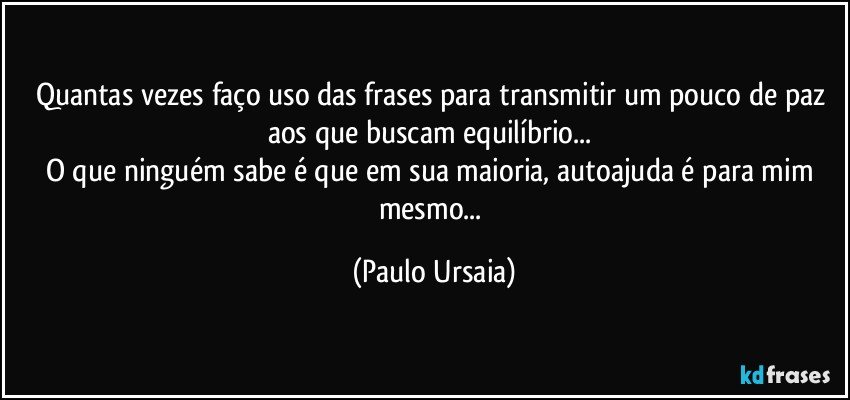 Quantas vezes faço uso das frases para transmitir um pouco de paz aos que buscam equilíbrio... 
O que ninguém sabe é que em sua maioria, autoajuda é para mim mesmo... (Paulo Ursaia)