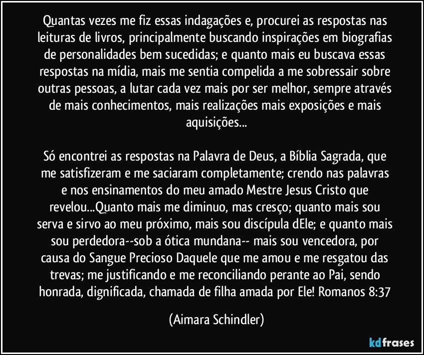 Quantas vezes me fiz essas indagações e, procurei as respostas nas leituras de livros, principalmente buscando inspirações em biografias de personalidades bem sucedidas;  e  quanto mais eu buscava essas respostas na mídia, mais me sentia compelida a me sobressair sobre outras pessoas, a lutar cada vez mais por ser melhor, sempre através de mais conhecimentos, mais realizações mais exposições e  mais aquisições...

Só encontrei as respostas na Palavra de Deus, a Bíblia Sagrada,  que me satisfizeram e me saciaram completamente;  crendo nas palavras e nos ensinamentos do meu amado Mestre Jesus Cristo que revelou...Quanto mais me diminuo, mas cresço; quanto mais sou serva e sirvo ao meu próximo, mais sou discípula dEle; e quanto mais sou perdedora--sob a ótica mundana-- mais sou vencedora, por causa do Sangue Precioso Daquele que me amou e me resgatou das trevas;  me justificando e me reconciliando perante ao Pai, sendo honrada, dignificada, chamada de filha amada por Ele! Romanos 8:37 (Aimara Schindler)