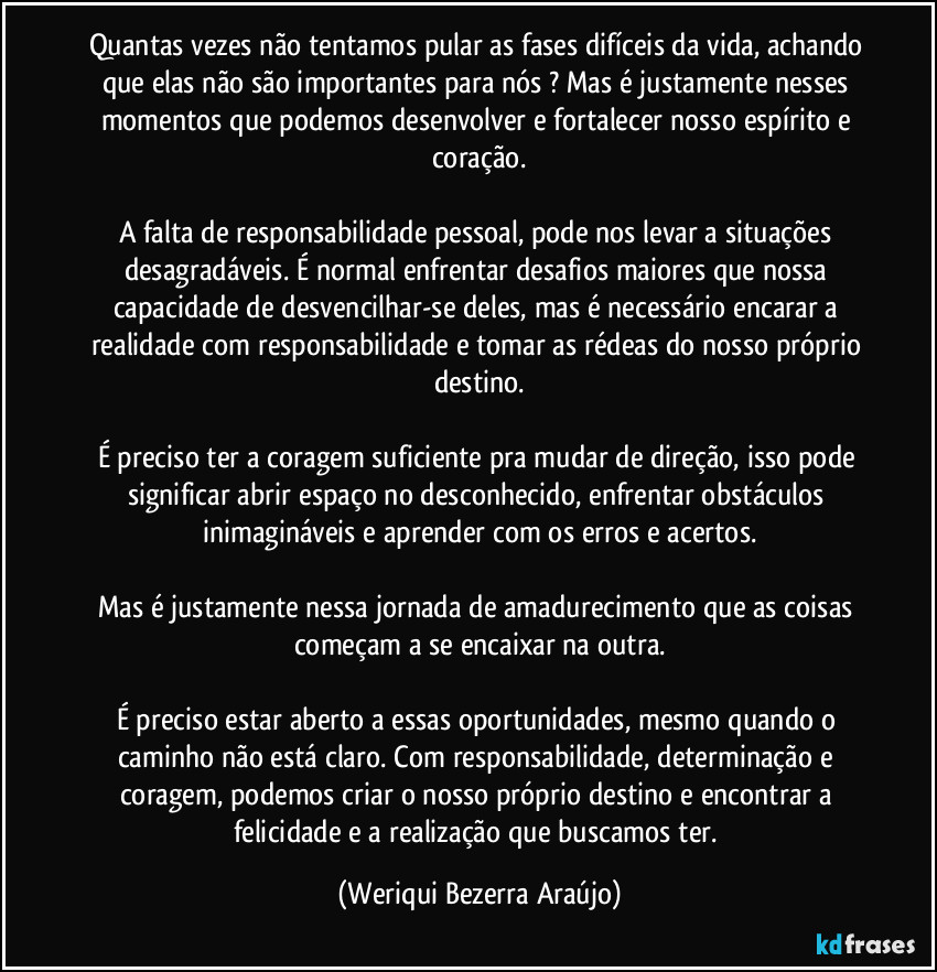 Quantas vezes não tentamos pular as fases difíceis da vida, achando que elas não são importantes para nós ? Mas é justamente nesses momentos que podemos desenvolver e fortalecer nosso espírito e coração.

A falta de responsabilidade pessoal, pode nos levar a situações desagradáveis. É normal enfrentar desafios maiores que nossa capacidade de desvencilhar-se deles, mas é necessário encarar a realidade com responsabilidade e tomar as rédeas do nosso próprio destino.

É preciso ter a coragem suficiente pra mudar de direção, isso pode significar abrir espaço no desconhecido, enfrentar obstáculos inimagináveis e aprender com os erros e acertos.

Mas é justamente nessa jornada de amadurecimento que as coisas começam a se encaixar na outra.

É preciso estar aberto a essas oportunidades, mesmo quando o caminho não está claro. Com responsabilidade, determinação e coragem, podemos criar o nosso próprio destino e encontrar a felicidade e a realização que buscamos ter. (Weriqui Bezerra Araújo)