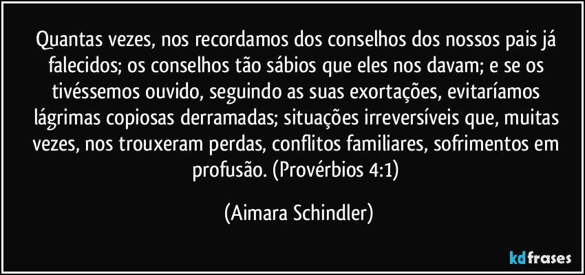 Quantas vezes, nos recordamos dos conselhos dos nossos pais já falecidos; os conselhos tão sábios que eles nos davam;  e se os tivéssemos ouvido, seguindo as suas exortações, evitaríamos lágrimas copiosas derramadas; situações irreversíveis que, muitas vezes, nos trouxeram perdas, conflitos familiares, sofrimentos em profusão. (Provérbios 4:1) (Aimara Schindler)