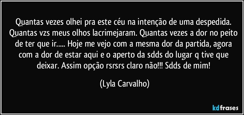 Quantas vezes olhei pra este céu na intenção de uma despedida. Quantas vzs meus olhos lacrimejaram. Quantas vezes a dor no peito de ter que ir... Hoje me vejo com a mesma dor da partida,  agora com a dor de estar aqui e o aperto da sdds do lugar q tive que deixar. Assim opção rsrsrs claro não!!! Sdds de mim! (Lyla Carvalho)