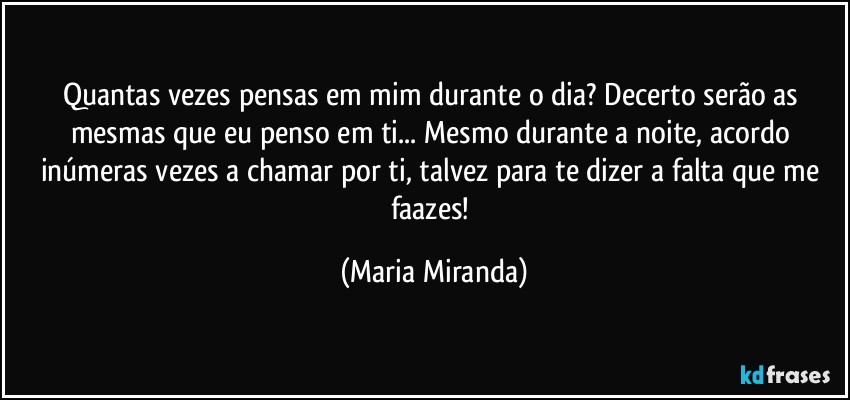 Quantas vezes pensas em mim durante o dia? Decerto serão as mesmas que eu penso em ti... Mesmo durante a noite, acordo inúmeras vezes a chamar por ti, talvez para te dizer a falta que me faazes! (Maria Miranda)