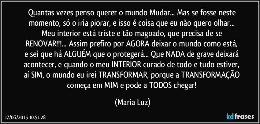 Quantas vezes penso querer  o mundo Mudar... Mas se fosse neste momento, só o iria piorar, e isso é coisa que eu não quero olhar... Meu interior está triste e tão magoado, que precisa de se RENOVAR!!!... Assim prefiro por AGORA  deixar o mundo como está, e sei que há ALGUÉM que o protegerá... Que NADA de grave deixará acontecer, e quando o meu INTERIOR curado de todo e tudo estiver, aí SIM, o mundo eu irei TRANSFORMAR, porque a TRANSFORMAÇÃO começa em MIM e pode a TODOS chegar! (Maria Luz)