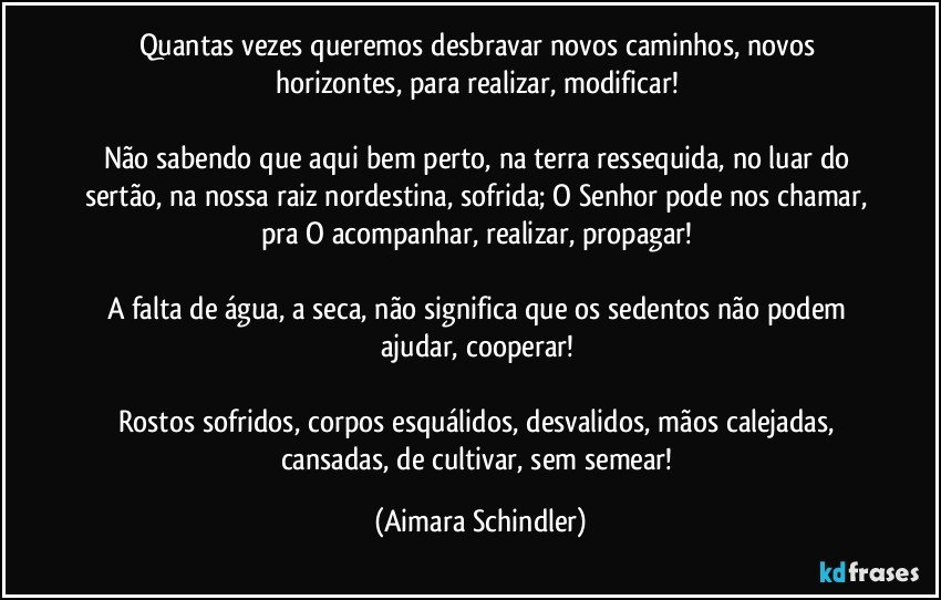 Quantas vezes queremos desbravar novos caminhos, novos horizontes, para realizar, modificar! 

Não sabendo que aqui bem perto, na terra ressequida, no luar do sertão, na nossa raiz nordestina, sofrida; O Senhor pode nos chamar, pra O acompanhar, realizar, propagar! 

A falta de água, a seca, não significa que os sedentos não podem ajudar, cooperar! 

Rostos sofridos, corpos esquálidos, desvalidos, mãos calejadas, cansadas, de cultivar, sem semear! (Aimara Schindler)