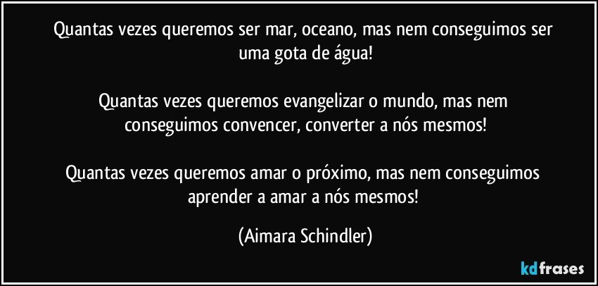 Quantas vezes queremos ser mar, oceano, mas nem conseguimos ser uma gota de água!

Quantas vezes queremos evangelizar o mundo, mas nem conseguimos convencer, converter a nós mesmos!

Quantas vezes queremos amar o próximo, mas nem conseguimos aprender a amar a nós mesmos! (Aimara Schindler)