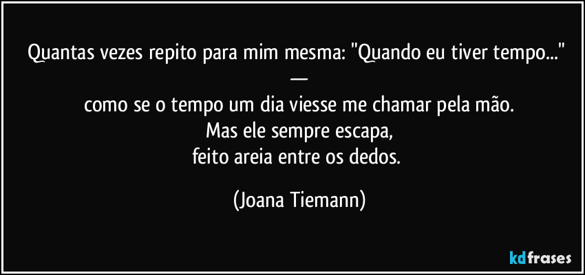 Quantas vezes repito para mim mesma: "Quando eu tiver tempo..." —
como se o tempo um dia viesse me chamar pela mão.
Mas ele sempre escapa,
feito areia entre os dedos. (Joana Tiemann)