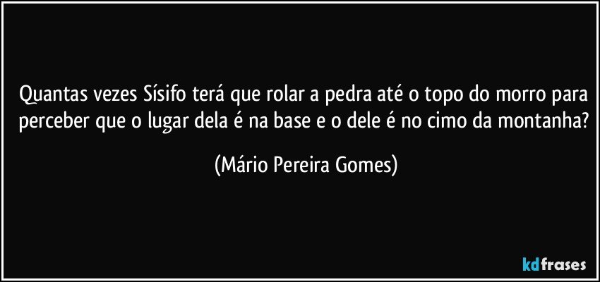 Quantas vezes Sísifo terá que rolar a pedra até o topo do morro para perceber que o lugar dela é na base e o dele é no cimo da montanha? (Mário Pereira Gomes)