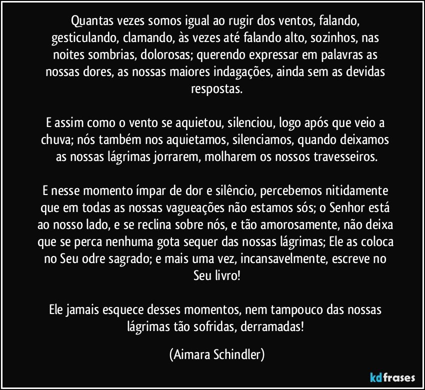 Quantas vezes somos igual ao rugir dos ventos, falando, gesticulando, clamando, às vezes até falando alto, sozinhos, nas noites sombrias, dolorosas; querendo expressar em palavras as nossas dores, as nossas maiores indagações, ainda sem as devidas respostas.

E assim como o vento se aquietou, silenciou, logo após que veio a chuva; nós também nos aquietamos,  silenciamos, quando deixamos as nossas lágrimas jorrarem, molharem os nossos travesseiros.

E nesse momento ímpar de dor e silêncio, percebemos nitidamente que em todas as nossas vagueações não estamos sós; o Senhor está ao nosso lado, e se reclina sobre nós, e tão amorosamente, não deixa que se perca nenhuma gota sequer das nossas lágrimas; Ele as coloca no Seu odre sagrado; e mais uma vez, incansavelmente, escreve no Seu livro!

Ele jamais esquece desses momentos, nem tampouco das nossas lágrimas tão sofridas, derramadas! (Aimara Schindler)