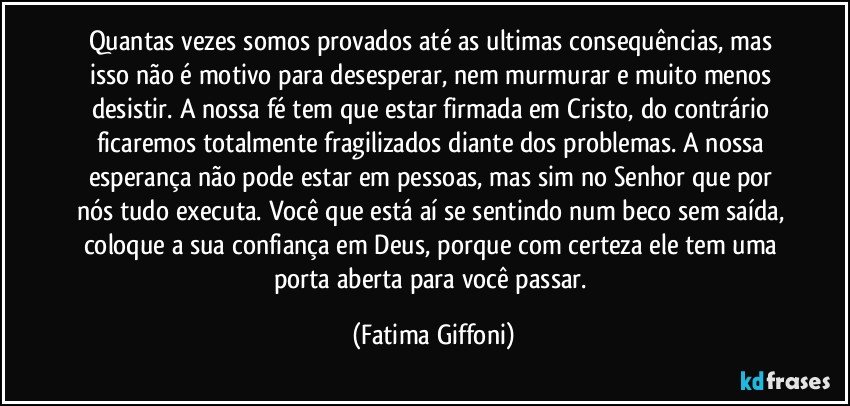 Quantas vezes somos provados até as ultimas consequências, mas isso não é motivo para desesperar, nem murmurar e muito menos desistir. A nossa fé tem que estar firmada em Cristo, do contrário ficaremos totalmente fragilizados diante dos problemas. A nossa esperança não pode estar em pessoas, mas sim no Senhor que por nós tudo executa. Você que está aí se sentindo num beco sem saída, coloque a sua confiança em Deus, porque com certeza ele tem uma porta aberta para você passar. (Fatima Giffoni)