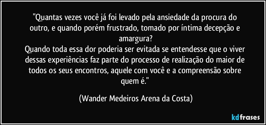 "Quantas vezes você já foi levado pela ansiedade da procura do outro, e quando porém frustrado, tomado por íntima decepção e amargura?
Quando toda essa dor poderia ser evitada se entendesse que o viver dessas experiências faz parte do processo de realização do maior de todos os seus encontros, aquele com você e a compreensão sobre quem é." (Wander Medeiros Arena da Costa)