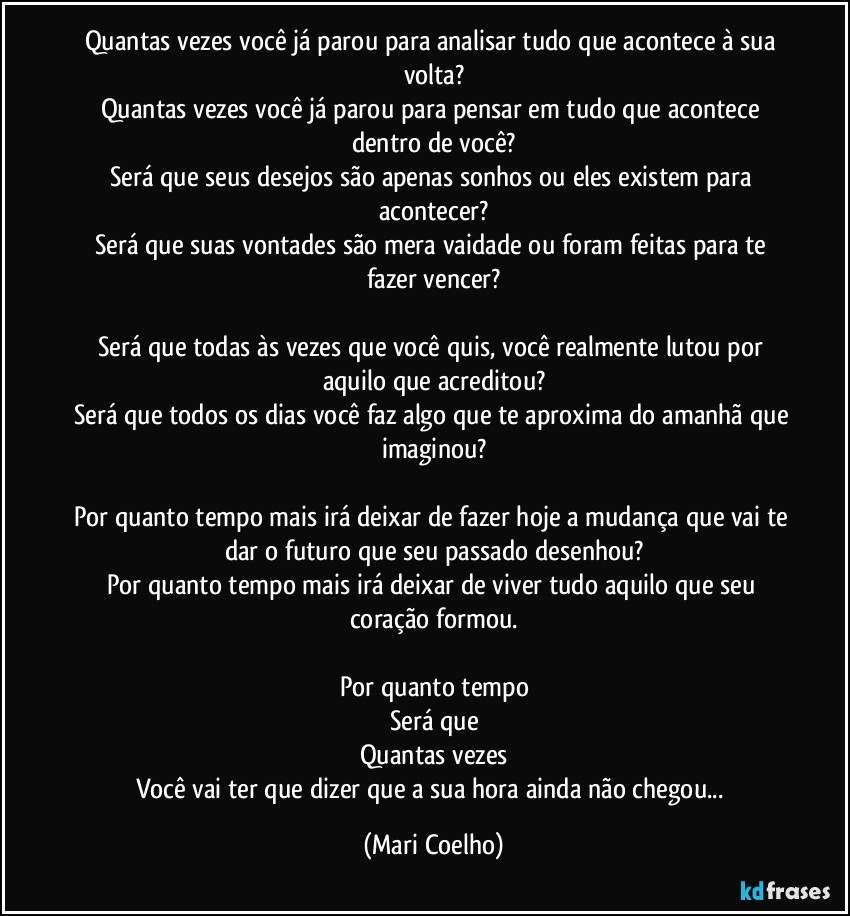 Quantas vezes você já parou para analisar tudo que acontece à sua volta?
Quantas vezes você já parou para pensar em tudo que acontece dentro de você?
Será que seus desejos são apenas sonhos ou eles existem para acontecer?
Será que suas vontades são mera vaidade ou foram feitas para te fazer vencer?

Será que todas às vezes que você quis, você realmente lutou por aquilo que acreditou?
Será que todos os dias você faz algo que te aproxima do amanhã que imaginou?

Por quanto tempo mais irá deixar de fazer hoje a mudança que vai te dar o futuro que seu passado desenhou?
Por quanto tempo mais irá deixar de viver tudo aquilo que seu coração formou.

Por quanto tempo
Será que
Quantas vezes
Você vai ter que dizer que a sua hora ainda não chegou... (Mari Coelho)