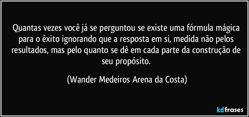 Quantas vezes você já se perguntou se existe uma fórmula mágica para o êxito ignorando que a resposta em si, medida não pelos resultados, mas pelo quanto se dê em cada parte da construção de seu propósito. (Wander Medeiros Arena da Costa)