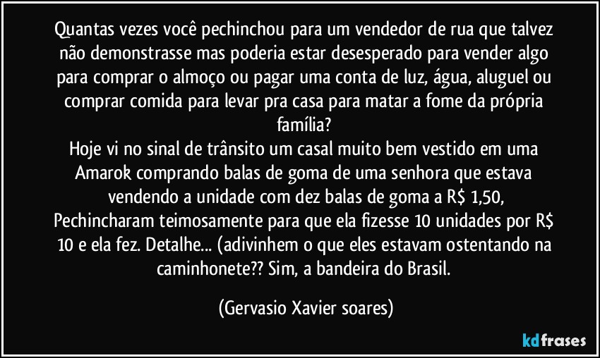 Quantas vezes você pechinchou para um vendedor de rua que talvez não demonstrasse mas poderia estar desesperado para vender algo para comprar o almoço ou pagar uma conta de luz, água, aluguel ou comprar comida para levar pra casa para matar a fome da própria família? 
Hoje vi no sinal de trânsito um casal muito bem vestido em uma Amarok comprando balas de goma de uma senhora que estava vendendo a unidade com dez balas de goma a R$ 1,50,
Pechincharam teimosamente para que ela fizesse 10 unidades por R$ 10 e ela fez. Detalhe... (adivinhem o que eles estavam ostentando na caminhonete?? Sim, a bandeira do Brasil. (Gervasio Xavier soares)