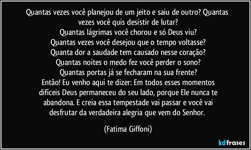 Quantas vezes você planejou de um jeito e saiu de outro? Quantas vezes você quis desistir de lutar?
Quantas lágrimas você chorou e só Deus viu?
Quantas vezes você desejou que o tempo voltasse?
Quanta dor a saudade tem causado nesse coração?
Quantas noites o medo fez você perder o sono?
Quantas portas já se fecharam na sua frente?
Então! Eu venho aqui te dizer: Em todos esses momentos
difíceis Deus permaneceu do seu lado, porque Ele nunca te
abandona. E creia essa tempestade vai passar e você vai
desfrutar da verdadeira alegria que vem do Senhor. (Fatima Giffoni)