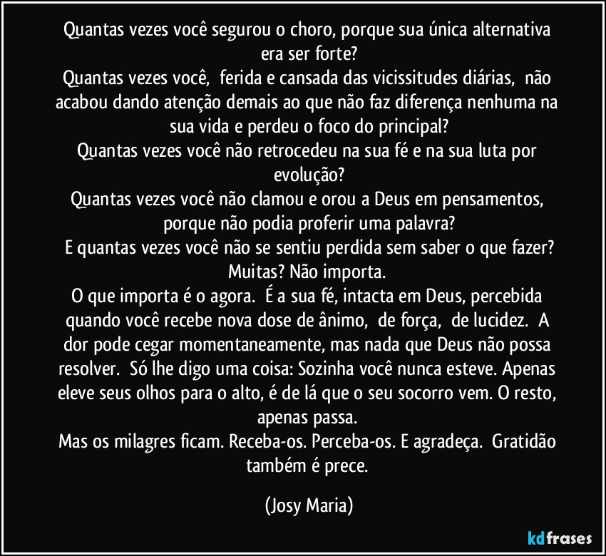 Quantas vezes você segurou o choro, porque sua única alternativa era ser forte?
Quantas vezes você,  ferida e cansada das vicissitudes diárias,  não acabou dando atenção demais ao que não faz diferença nenhuma na sua vida e perdeu o foco do principal?
Quantas vezes você não retrocedeu na sua fé e na sua luta por evolução?
Quantas vezes você não clamou e orou a Deus em pensamentos, porque não podia proferir uma palavra?
E quantas vezes você não se sentiu perdida sem saber o que fazer?
Muitas? Não importa. 
O que importa é o agora.  É a sua fé, intacta em Deus, percebida quando você recebe nova dose de ânimo,  de força,  de lucidez.  A dor pode cegar momentaneamente, mas nada que Deus não possa resolver.  Só lhe digo uma coisa: Sozinha você nunca esteve. Apenas eleve seus olhos para o alto, é de lá que o seu socorro vem. O resto, apenas passa. 
Mas os milagres ficam. Receba-os. Perceba-os. E agradeça.  Gratidão também é prece. (Josy Maria)