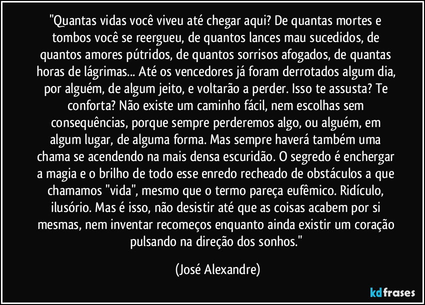 "Quantas vidas você viveu até chegar aqui? De quantas mortes e tombos você se reergueu, de quantos lances mau sucedidos, de quantos amores pútridos, de quantos sorrisos afogados, de quantas horas de lágrimas... Até os vencedores já foram derrotados algum dia, por alguém, de algum jeito, e voltarão a perder. Isso te assusta? Te conforta? Não existe um caminho fácil, nem escolhas sem consequências, porque sempre perderemos algo, ou alguém, em algum lugar, de alguma forma. Mas sempre haverá também uma chama se acendendo na mais densa escuridão. O segredo é enchergar a magia e o brilho de todo esse enredo recheado de obstáculos a que chamamos "vida", mesmo que o termo pareça eufêmico. Ridículo, ilusório. Mas é isso, não desistir até que as coisas acabem por si mesmas, nem inventar recomeços enquanto ainda existir um coração pulsando na direção dos sonhos." (José Alexandre)