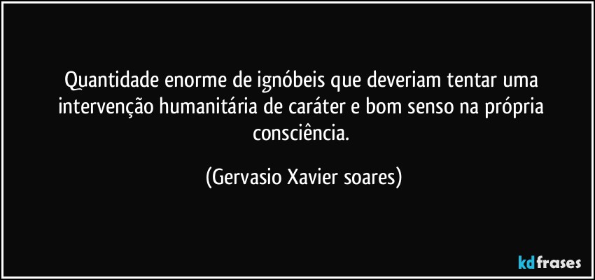 Quantidade enorme de ignóbeis que deveriam tentar uma intervenção humanitária de caráter e bom senso na própria consciência. (Gervasio Xavier soares)