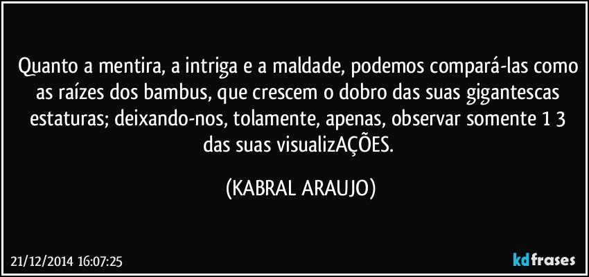 Quanto a mentira, a intriga e a maldade, podemos compará-las como as raízes dos bambus, que crescem o dobro das suas gigantescas estaturas; deixando-nos, tolamente, apenas, observar somente 1/3 das suas visualizAÇÕES. (KABRAL ARAUJO)