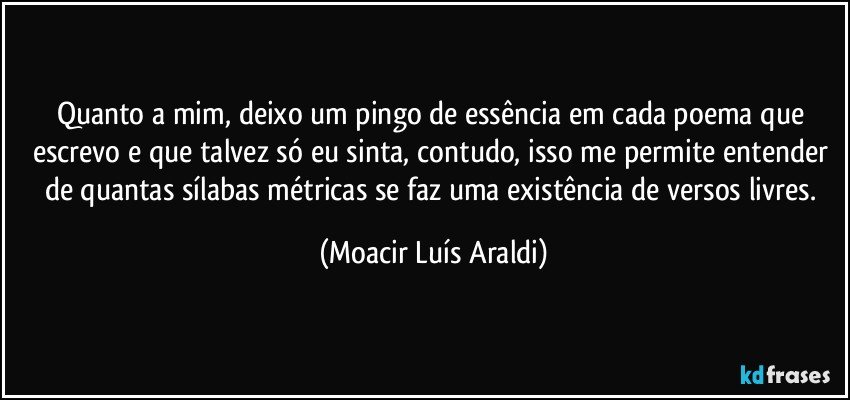 Quanto a mim, deixo um pingo de essência em cada poema que escrevo e que talvez só eu sinta, contudo, isso me permite entender de quantas sílabas métricas se faz uma existência de versos livres. (Moacir Luís Araldi)