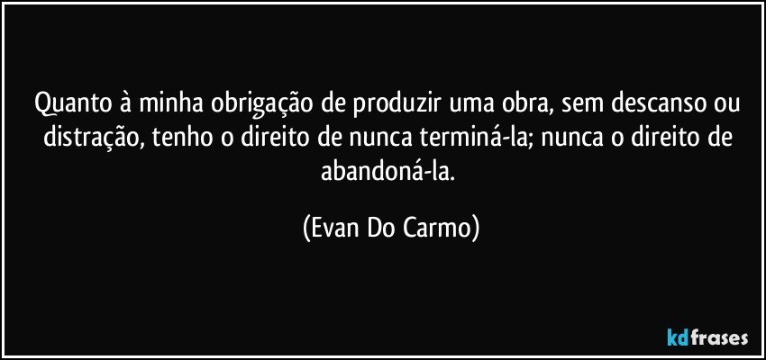 Quanto à minha obrigação de produzir uma obra, sem descanso ou distração, tenho o direito de nunca terminá-la; nunca o direito de abandoná-la. (Evan Do Carmo)