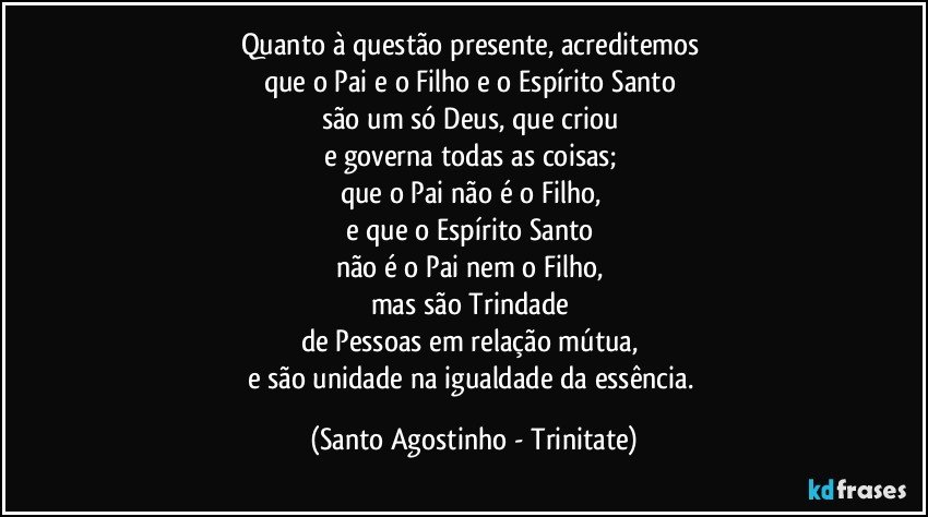 Quanto à questão presente, acreditemos 
que o Pai e o Filho e o Espírito Santo 
são um só Deus, que criou 
e governa todas as coisas; 
que o Pai não é o Filho, 
e que o Espírito Santo 
não é o Pai nem o Filho, 
mas são Trindade 
de Pessoas em relação mútua, 
e são unidade na igualdade da essência. (Santo Agostinho - Trinitate)