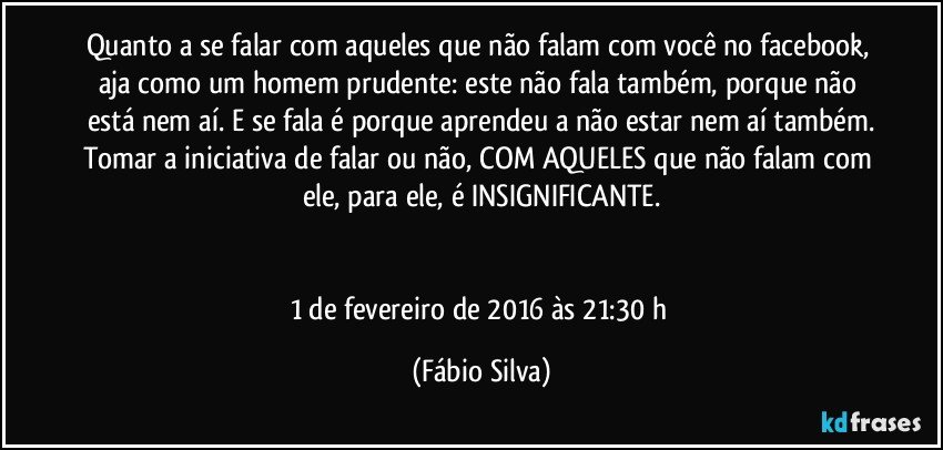 Quanto a se falar com aqueles que não falam com você no facebook, aja como um homem prudente: este não fala também, porque não está nem aí. E se fala é porque aprendeu a não estar nem aí também.
Tomar a iniciativa de falar ou não, COM AQUELES que não falam com ele, para ele, é INSIGNIFICANTE.


1 de fevereiro de 2016 às 21:30 h (Fábio Silva)