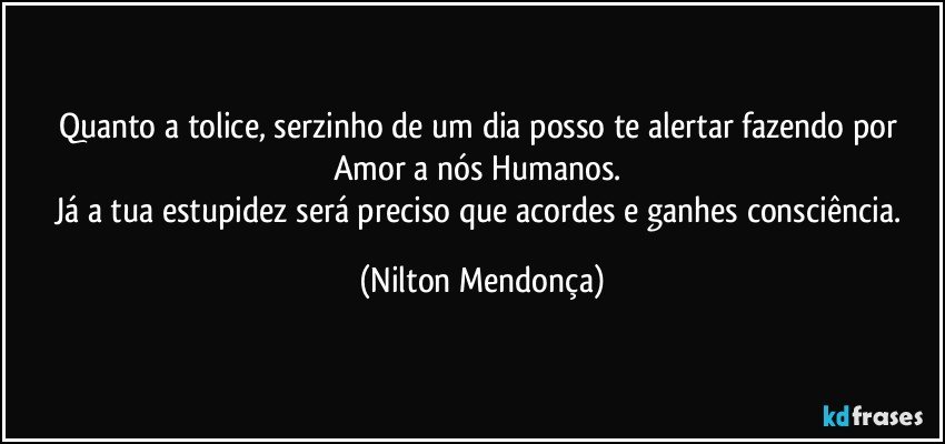 Quanto a tolice, serzinho de um dia posso te alertar fazendo por Amor a nós Humanos. 
Já a tua estupidez será preciso que acordes e ganhes consciência. (Nilton Mendonça)