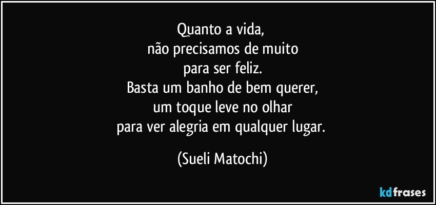 Quanto a vida, 
não precisamos de muito
para ser feliz.
Basta um banho de bem querer,
um toque leve no olhar
para ver alegria em qualquer lugar. (Sueli Matochi)