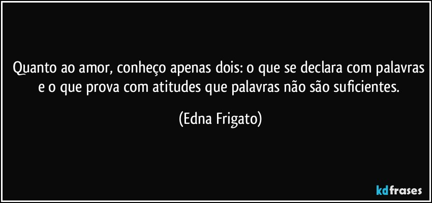 Quanto ao amor, conheço apenas dois: o que se declara com palavras e o que prova com atitudes que palavras não são suficientes. (Edna Frigato)