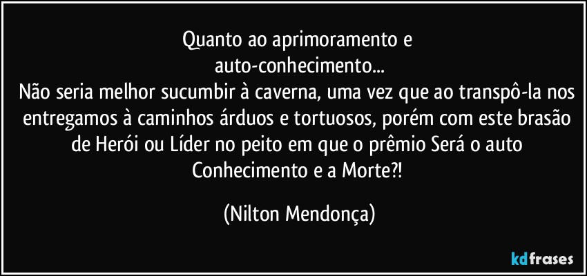 Quanto ao aprimoramento e 
auto-conhecimento...
Não seria melhor sucumbir à caverna, uma vez que ao transpô-la nos entregamos à caminhos árduos e tortuosos, porém com este brasão de Herói ou Líder no peito em que o prêmio Será o auto Conhecimento e a Morte?! (Nilton Mendonça)