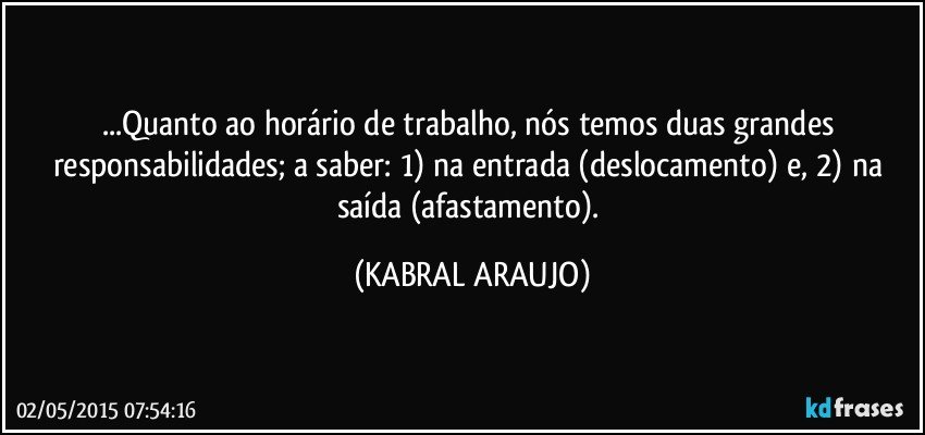 ...Quanto ao horário de trabalho, nós temos duas grandes responsabilidades; a saber: 1) na entrada (deslocamento) e, 2) na saída (afastamento). (KABRAL ARAUJO)