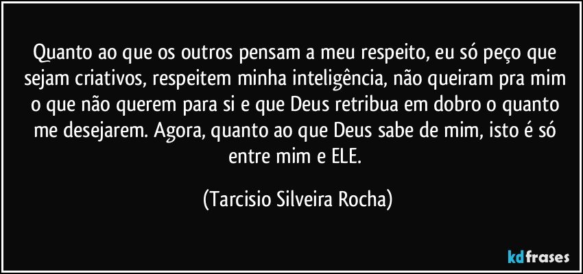 Quanto ao que os outros pensam a meu respeito, eu só peço que sejam criativos, respeitem minha inteligência, não queiram pra mim o que não querem para si e que Deus retribua em dobro o quanto me desejarem. Agora, quanto ao que Deus sabe de mim, isto é só entre mim e ELE. (Tarcisio Silveira Rocha)