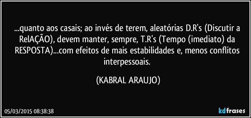 ...quanto aos casais; ao invés de terem, aleatórias D.R's (Discutir a RelAÇÃO), devem manter, sempre, T.R's (Tempo (imediato) da RESPOSTA)...com efeitos de mais estabilidades e, menos conflitos interpessoais. (KABRAL ARAUJO)