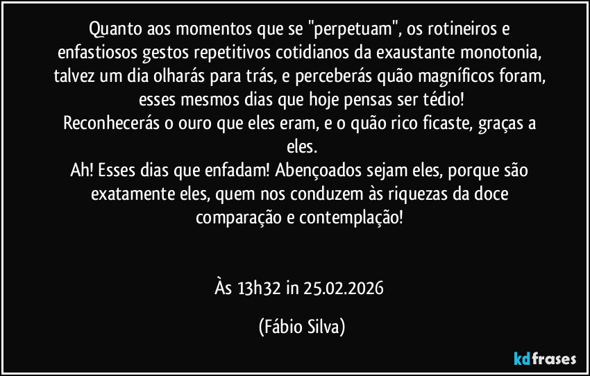 Quanto aos momentos que se "perpetuam", os rotineiros e enfastiosos gestos repetitivos cotidianos da exaustante monotonia, talvez um dia olharás para trás, e perceberás quão magníficos foram, esses mesmos dias que hoje pensas ser tédio!
Reconhecerás o ouro que eles  eram, e o quão rico ficaste, graças a eles.
Ah! Esses dias que enfadam! Abençoados sejam eles, porque são exatamente eles, quem nos conduzem às riquezas da doce comparação e contemplação! 


Às 13h32 in 25.02.2026 (Fábio Silva)
