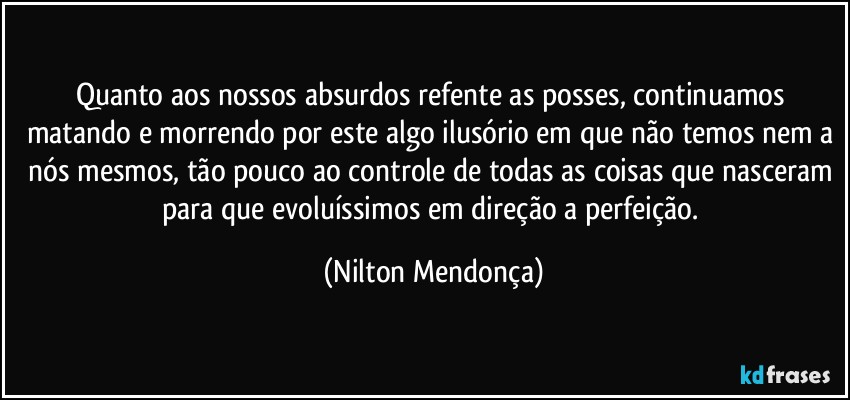 Quanto aos nossos absurdos refente as posses, continuamos matando e morrendo por este algo ilusório em que não temos nem a nós mesmos, tão pouco ao controle de todas as coisas que nasceram para que evoluíssimos em direção a perfeição. (Nilton Mendonça)