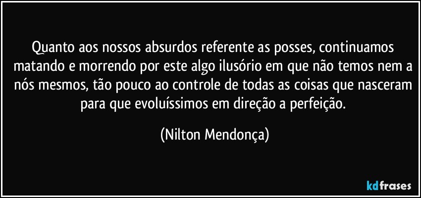 Quanto aos nossos absurdos referente as posses, continuamos matando e morrendo por este algo ilusório em que não temos nem a nós mesmos, tão pouco ao controle de todas as coisas que nasceram para que evoluíssimos em direção a perfeição. (Nilton Mendonça)