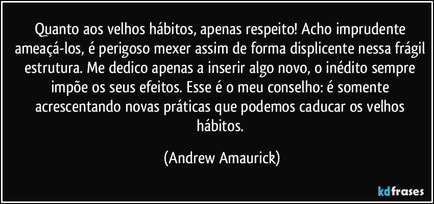 Quanto aos velhos hábitos, apenas respeito! Acho imprudente ameaçá-los, é perigoso mexer assim de forma displicente nessa frágil estrutura. Me dedico apenas a inserir algo novo, o inédito sempre impõe os seus efeitos. Esse é o meu conselho: é somente acrescentando novas práticas que podemos caducar os velhos hábitos. (Andrew Amaurick)
