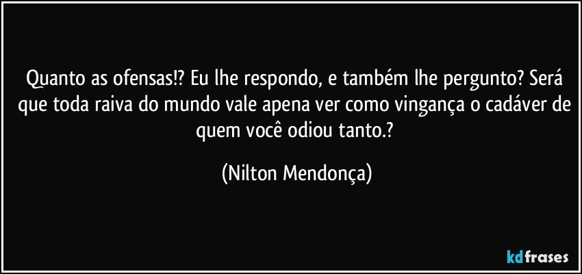 Quanto as ofensas!? Eu lhe respondo, e também lhe pergunto? Será que toda raiva do mundo vale apena ver como vingança o cadáver de quem você odiou tanto.? (Nilton Mendonça)