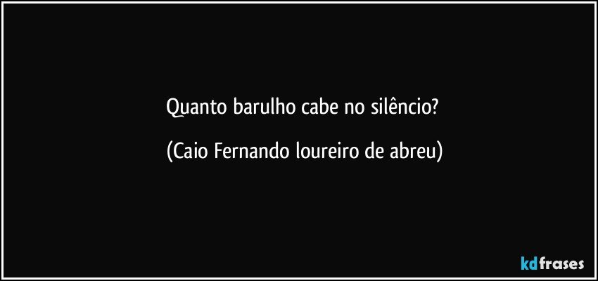 Quanto barulho cabe no silêncio? (Caio Fernando loureiro de abreu)