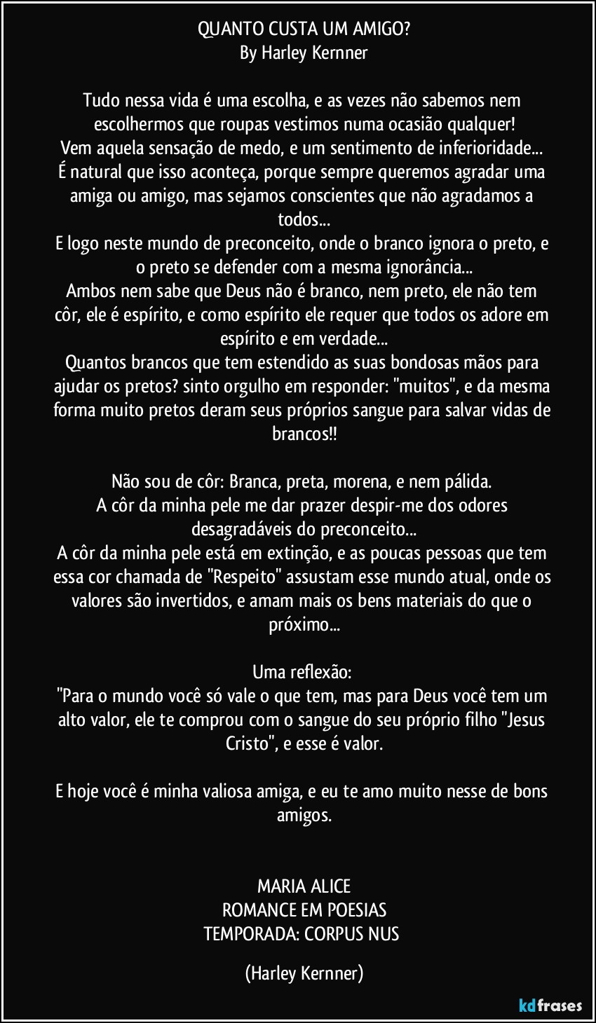 QUANTO CUSTA UM AMIGO?
By Harley Kernner

Tudo nessa vida é uma escolha, e as vezes não sabemos nem escolhermos que roupas vestimos numa ocasião qualquer!
Vem aquela sensação de medo, e um sentimento de inferioridade... 
É natural que isso aconteça, porque sempre queremos agradar uma amiga ou amigo, mas sejamos conscientes que não agradamos a todos...
E logo neste mundo de preconceito, onde o branco ignora o preto, e o preto se defender com a mesma ignorância...
Ambos nem sabe que Deus não é branco, nem preto, ele não tem côr, ele é espírito, e como espírito ele requer que todos os adore em espírito e em verdade...
Quantos brancos que tem estendido as suas bondosas mãos para ajudar os pretos? sinto orgulho em responder: "muitos", e da mesma forma muito pretos deram seus próprios sangue para salvar vidas de brancos!!

Não sou de côr: Branca, preta, morena, e nem pálida. 
A côr da minha pele me dar prazer despir-me dos odores desagradáveis do preconceito...
A côr da minha pele está em extinção, e as poucas pessoas que tem essa cor chamada de "Respeito" assustam esse mundo atual, onde os valores são invertidos, e amam mais os bens materiais do que o próximo...

Uma reflexão: 
"Para o mundo você só vale o que tem, mas para Deus você tem um alto valor, ele te comprou com o sangue do seu próprio filho "Jesus Cristo", e esse é valor.

E hoje você é minha valiosa amiga, e eu te amo muito nesse de bons amigos.


MARIA ALICE
ROMANCE EM POESIAS
TEMPORADA: CORPUS NUS (Harley Kernner)