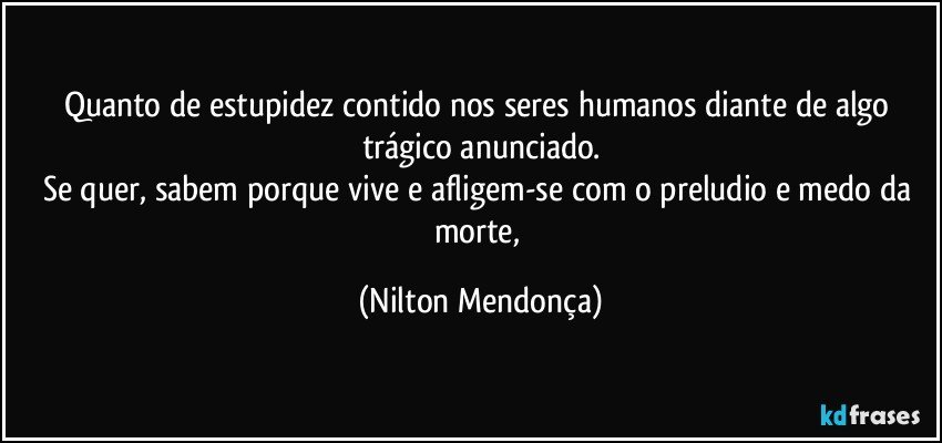 Quanto de estupidez contido nos seres humanos diante de algo trágico anunciado.
Se quer, sabem porque vive e afligem-se com o preludio e medo da morte, (Nilton Mendonça)