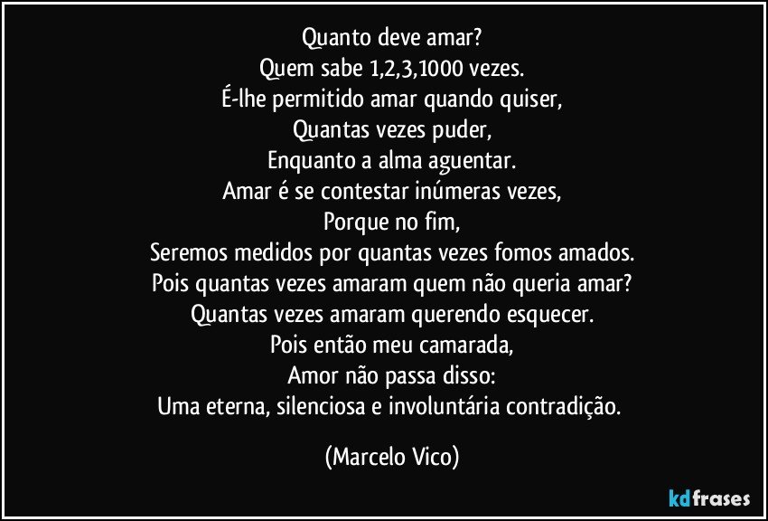 Quanto deve amar?
Quem sabe 1,2,3,1000 vezes.
É-lhe permitido amar quando quiser,
Quantas vezes puder,
Enquanto a alma aguentar.
Amar é se contestar inúmeras vezes,
Porque no fim,
Seremos medidos por quantas vezes fomos amados.
Pois quantas vezes amaram quem não queria amar?
Quantas vezes amaram querendo esquecer.
Pois então meu camarada,
Amor não passa disso:
Uma eterna, silenciosa e  involuntária contradição. (Marcelo Vico)