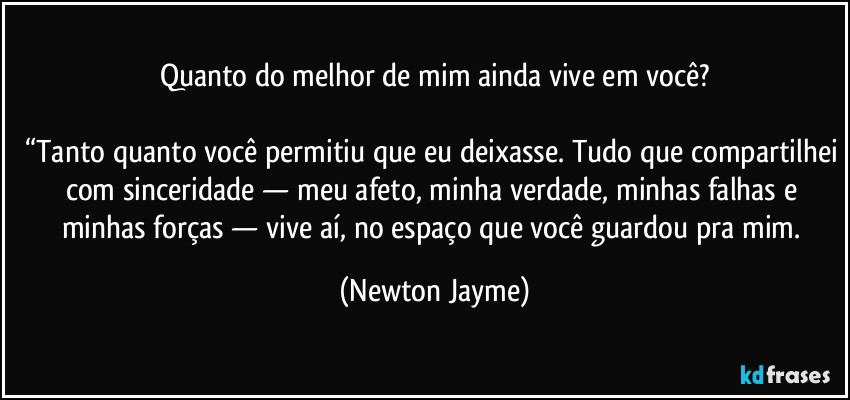 Quanto do melhor de mim ainda vive em você?

“Tanto quanto você permitiu que eu deixasse. Tudo que compartilhei com sinceridade — meu afeto, minha verdade, minhas falhas e minhas forças — vive aí, no espaço que você guardou pra mim. (Newton Jayme)