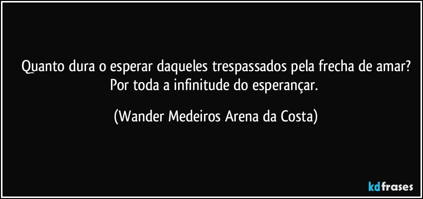 Quanto dura o esperar daqueles trespassados pela frecha de amar?
Por toda a infinitude do esperançar. (Wander Medeiros Arena da Costa)