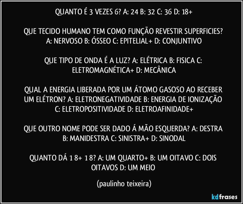 QUANTO É 3 VEZES 6? A: 24  B: 32  C: 36  D: 18+

QUE TECIDO HUMANO TEM COMO FUNÇÃO REVESTIR SUPERFICIES? A: NERVOSO  B: ÓSSEO  C: EPITELIAL+  D: CONJUNTIVO

QUE TIPO DE ONDA É A LUZ? A: ELÉTRICA  B: FISICA  C: ELETROMAGNÉTICA+  D: MECÂNICA

QUAL A ENERGIA LIBERADA POR UM ÁTOMO GASOSO AO RECEBER UM ELÉTRON? A: ELETRONEGATIVIDADE  B: ENERGIA DE IONIZAÇÃO  C: ELETROPOSITIVIDADE  D: ELETROAFINIDADE+

QUE OUTRO NOME PODE SER DADO Á MÃO ESQUERDA? A: DESTRA  B: MANIDESTRA  C: SINISTRA+  D: SINODAL

QUANTO DÁ 1/8+ 1/8?  A: UM QUARTO+  B: UM OITAVO  C: DOIS OITAVOS  D: UM MEIO (paulinho teixeira)