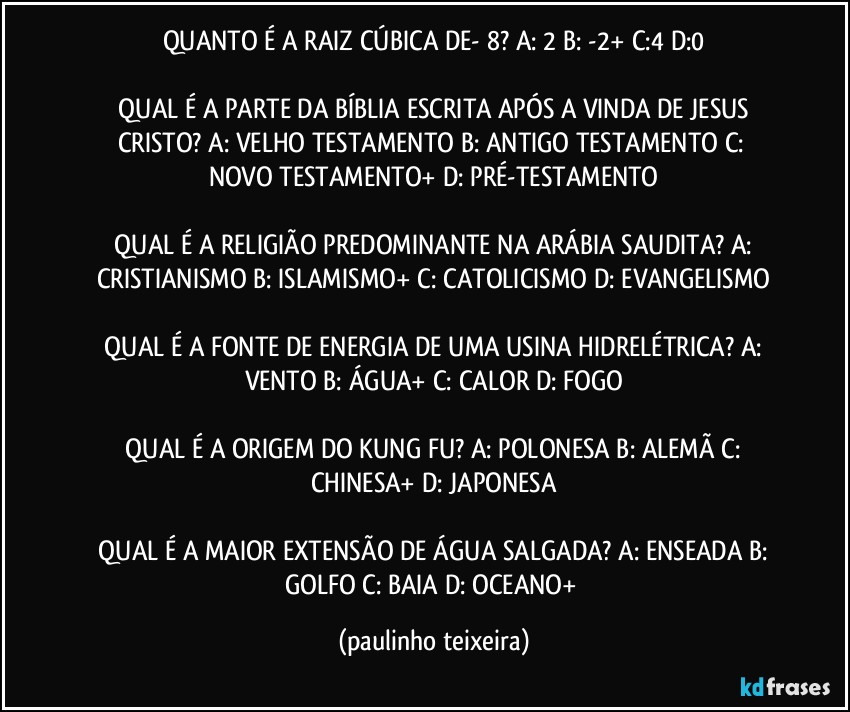 QUANTO É A RAIZ CÚBICA DE- 8?  A: 2  B: -2+  C:4  D:0

 QUAL É A PARTE DA BÍBLIA ESCRITA APÓS A VINDA DE JESUS CRISTO?  A: VELHO TESTAMENTO  B: ANTIGO TESTAMENTO  C: NOVO TESTAMENTO+  D: PRÉ-TESTAMENTO

 QUAL É A RELIGIÃO PREDOMINANTE NA ARÁBIA SAUDITA?  A: CRISTIANISMO  B: ISLAMISMO+  C: CATOLICISMO  D: EVANGELISMO

 QUAL É A FONTE DE ENERGIA DE UMA USINA HIDRELÉTRICA?  A: VENTO  B: ÁGUA+  C: CALOR  D: FOGO

 QUAL É A ORIGEM DO KUNG FU?  A: POLONESA  B: ALEMÃ  C: CHINESA+  D: JAPONESA

 QUAL É A MAIOR EXTENSÃO DE ÁGUA SALGADA?  A: ENSEADA  B: GOLFO  C: BAIA  D: OCEANO+ (paulinho teixeira)