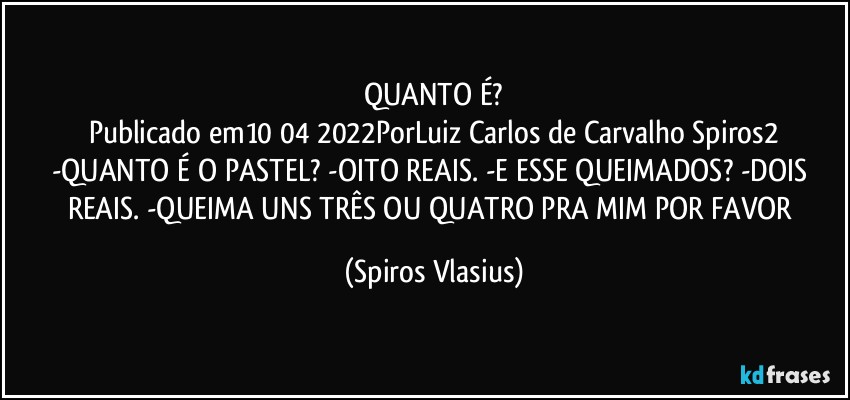 QUANTO É?
Publicado em10/04/2022PorLuiz Carlos de Carvalho Spiros2
-QUANTO É O PASTEL? -OITO REAIS. -E ESSE QUEIMADOS? -DOIS REAIS. -QUEIMA UNS TRÊS OU QUATRO PRA MIM POR FAVOR (Spiros Vlasius)