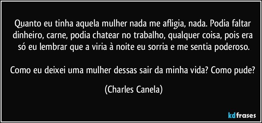 Quanto eu tinha aquela mulher nada me afligia, nada. Podia faltar dinheiro, carne, podia chatear no trabalho, qualquer coisa, pois era só eu lembrar que a viria à noite eu sorria e me sentia poderoso.

Como eu deixei uma mulher dessas sair da minha vida? Como pude? (Charles Canela)