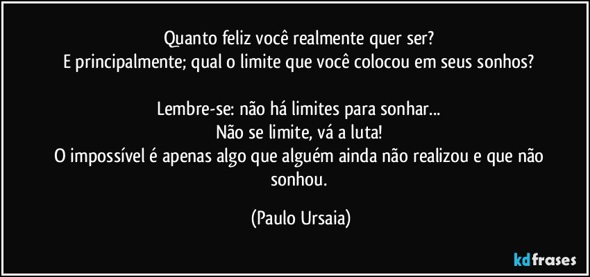 Quanto feliz você realmente quer ser? 
E principalmente; qual o limite que você colocou em seus sonhos? 

Lembre-se: não há limites para sonhar... 
Não se limite, vá a luta! 
O impossível é apenas algo que alguém ainda não realizou e que não sonhou. (Paulo Ursaia)