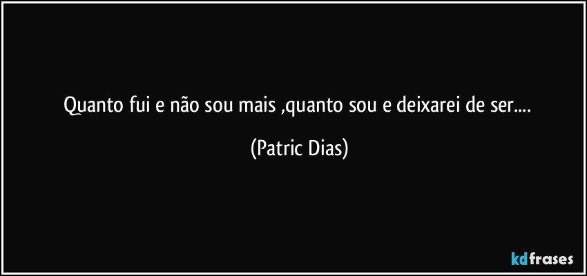 Quanto fui e não sou mais ,quanto sou e deixarei de ser... (Patric Dias)